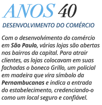 Anos 40 Desenvolvimento do Comércio - Com o desenvolvimento do comércio em São Paulo, várias lojas são abertas nos bairros da capital. Para atrair clientes, as lojas colocavam em suas fachadas o boneco Grillo, um policial em madeira que vira símbolo da Pernambucanas e indica a entrada do estabelecimento, credenciando-o como um local seguro e confiável. 